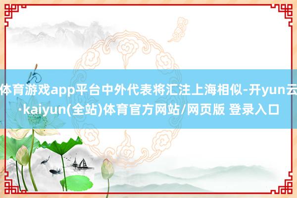 体育游戏app平台中外代表将汇注上海相似-开yun云·kaiyun(全站)体育官方网站/网页版 登录入口