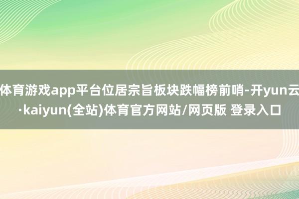 体育游戏app平台位居宗旨板块跌幅榜前哨-开yun云·kaiyun(全站)体育官方网站/网页版 登录入口