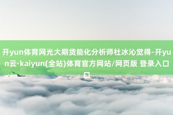开yun体育网　　光大期货能化分析师杜冰沁觉得-开yun云·kaiyun(全站)体育官方网站/网页版 登录入口