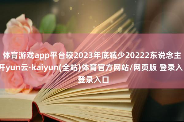 体育游戏app平台较2023年底减少20222东说念主-开yun云·kaiyun(全站)体育官方网站/网页版 登录入口