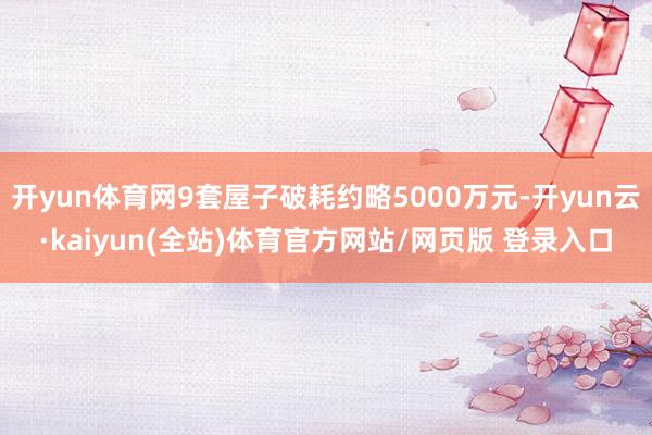 开yun体育网9套屋子破耗约略5000万元-开yun云·kaiyun(全站)体育官方网站/网页版 登录入口