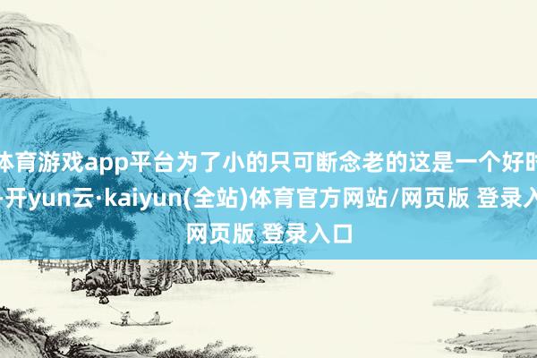 体育游戏app平台为了小的只可断念老的这是一个好时期-开yun云·kaiyun(全站)体育官方网站/网页版 登录入口