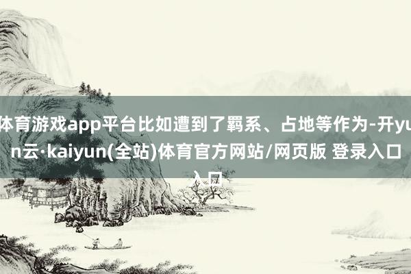体育游戏app平台比如遭到了羁系、占地等作为-开yun云·kaiyun(全站)体育官方网站/网页版 登录入口