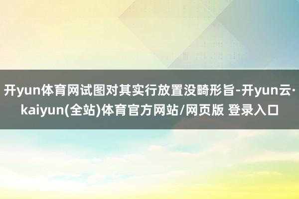 开yun体育网试图对其实行放置没畸形旨-开yun云·kaiyun(全站)体育官方网站/网页版 登录入口