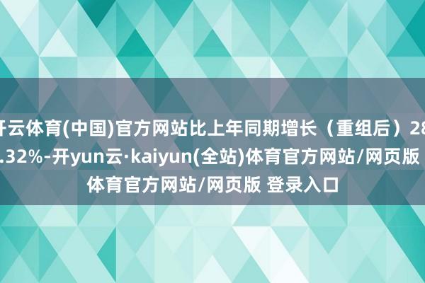 开云体育(中国)官方网站比上年同期增长（重组后）28.78%?40.32%-开yun云·kaiyun(全站)体育官方网站/网页版 登录入口