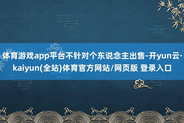 体育游戏app平台不针对个东说念主出售-开yun云·kaiyun(全站)体育官方网站/网页版 登录入口