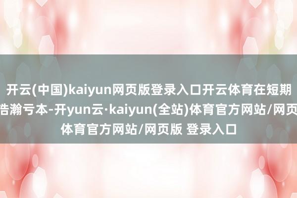 开云(中国)kaiyun网页版登录入口开云体育在短期内即能形成浩瀚亏本-开yun云·kaiyun(全站)体育官方网站/网页版 登录入口