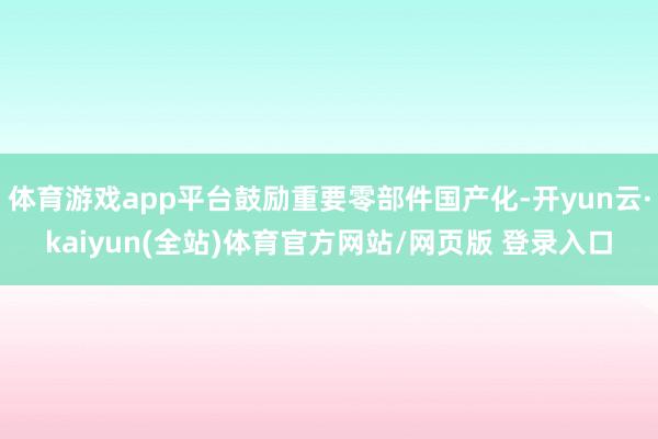 体育游戏app平台鼓励重要零部件国产化-开yun云·kaiyun(全站)体育官方网站/网页版 登录入口
