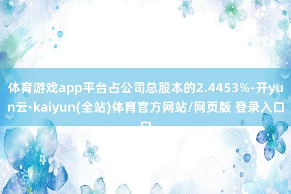 体育游戏app平台占公司总股本的2.4453%-开yun云·kaiyun(全站)体育官方网站/网页版 登录入口