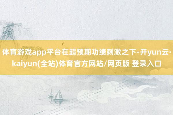 体育游戏app平台在超预期功绩刺激之下-开yun云·kaiyun(全站)体育官方网站/网页版 登录入口