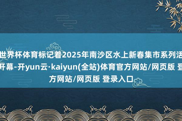 世界杯体育标记着2025年南沙区水上新春集市系列活动精雅开幕-开yun云·kaiyun(全站)体育官方网站/网页版 登录入口