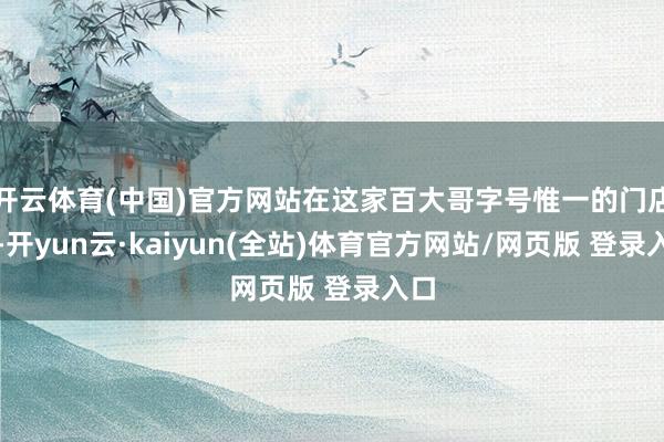 开云体育(中国)官方网站在这家百大哥字号惟一的门店里-开yun云·kaiyun(全站)体育官方网站/网页版 登录入口