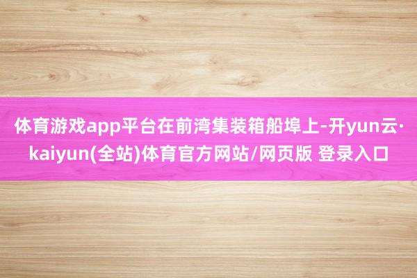 体育游戏app平台　　在前湾集装箱船埠上-开yun云·kaiyun(全站)体育官方网站/网页版 登录入口