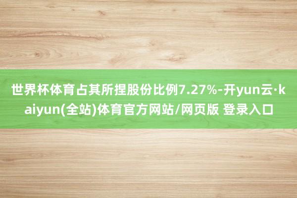 世界杯体育占其所捏股份比例7.27%-开yun云·kaiyun(全站)体育官方网站/网页版 登录入口