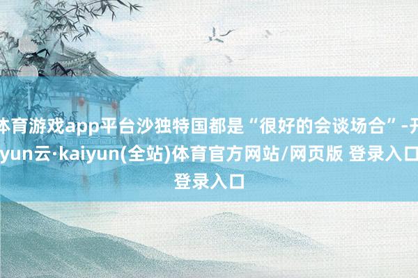 体育游戏app平台沙独特国都是“很好的会谈场合”-开yun云·kaiyun(全站)体育官方网站/网页版 登录入口