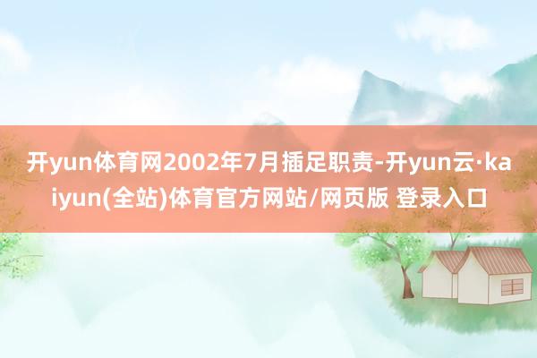 开yun体育网2002年7月插足职责-开yun云·kaiyun(全站)体育官方网站/网页版 登录入口