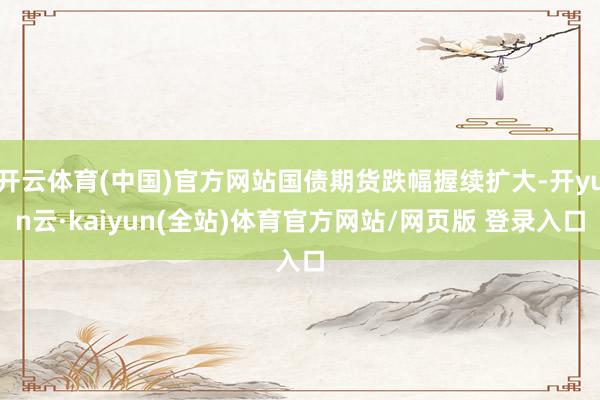 开云体育(中国)官方网站国债期货跌幅握续扩大-开yun云·kaiyun(全站)体育官方网站/网页版 登录入口
