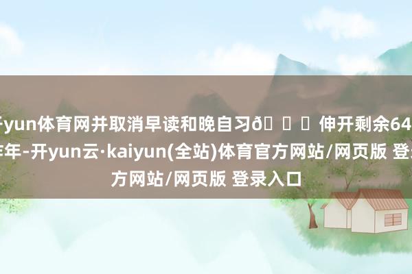 开yun体育网并取消早读和晚自习👇伸开剩余64%早在昨年-开yun云·kaiyun(全站)体育官方网站/网页版 登录入口