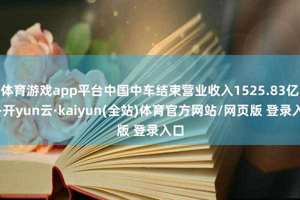 体育游戏app平台中国中车结束营业收入1525.83亿元-开yun云·kaiyun(全站)体育官方网站/网页版 登录入口