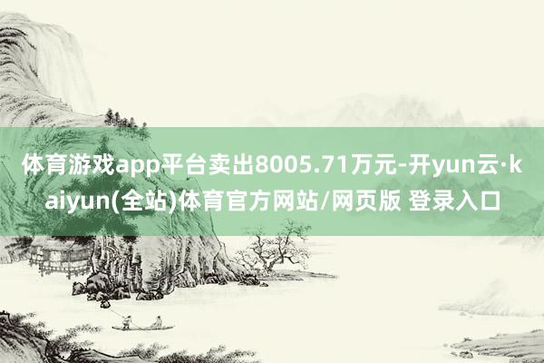 体育游戏app平台卖出8005.71万元-开yun云·kaiyun(全站)体育官方网站/网页版 登录入口
