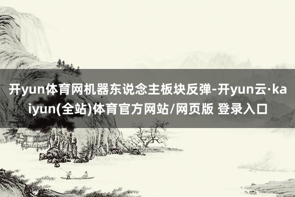 开yun体育网机器东说念主板块反弹-开yun云·kaiyun(全站)体育官方网站/网页版 登录入口