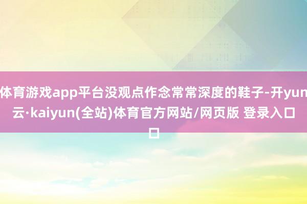 体育游戏app平台没观点作念常常深度的鞋子-开yun云·kaiyun(全站)体育官方网站/网页版 登录入口