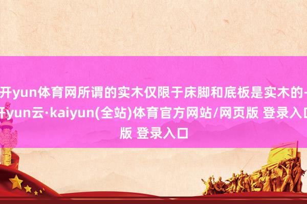 开yun体育网所谓的实木仅限于床脚和底板是实木的-开yun云·kaiyun(全站)体育官方网站/网页版 登录入口