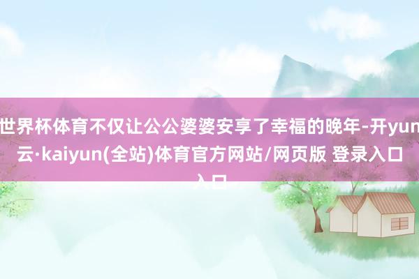 世界杯体育不仅让公公婆婆安享了幸福的晚年-开yun云·kaiyun(全站)体育官方网站/网页版 登录入口