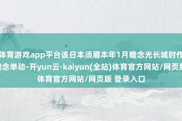 体育游戏app平台该日本须眉本年1月瞻念光长城时作念出这一瞻念举动-开yun云·kaiyun(全站)体育官方网站/网页版 登录入口