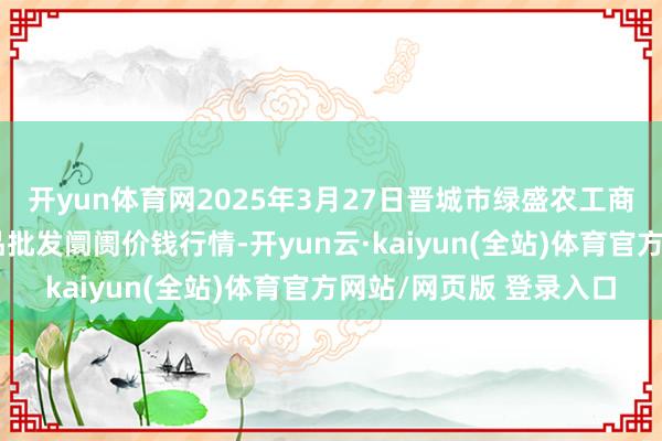 开yun体育网2025年3月27日晋城市绿盛农工商实业有限公司农副居品批发阛阓价钱行情-开yun云·kaiyun(全站)体育官方网站/网页版 登录入口