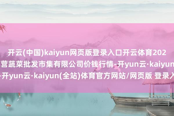 开云(中国)kaiyun网页版登录入口开云体育2025年3月27日昆明市王旗营蔬菜批发市集有限公司价钱行情-开yun云·kaiyun(全站)体育官方网站/网页版 登录入口