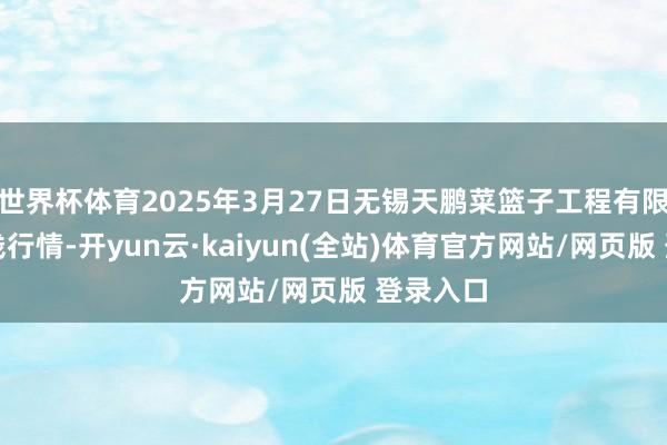 世界杯体育2025年3月27日无锡天鹏菜篮子工程有限公司价钱行情-开yun云·kaiyun(全站)体育官方网站/网页版 登录入口