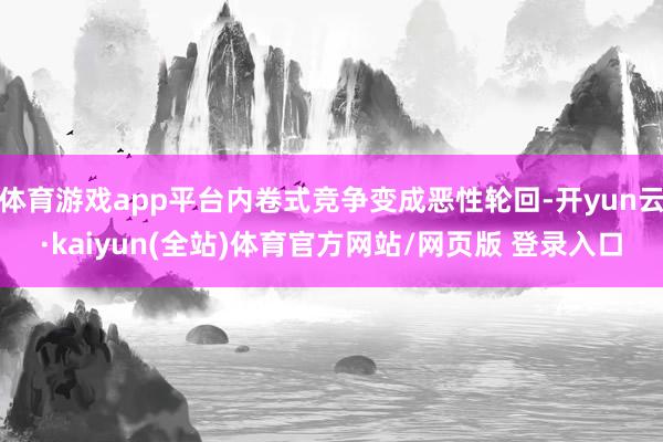 体育游戏app平台内卷式竞争变成恶性轮回-开yun云·kaiyun(全站)体育官方网站/网页版 登录入口