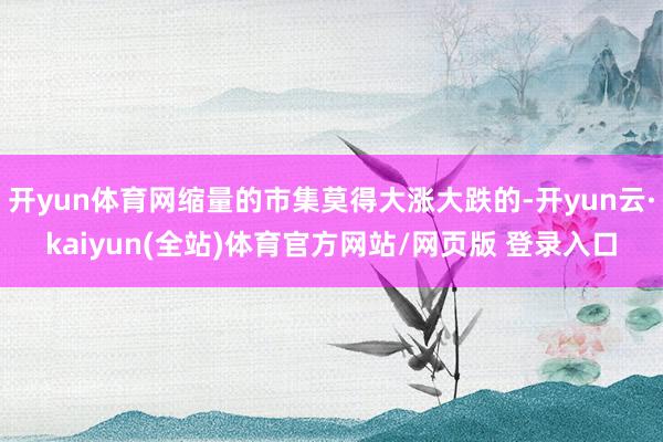 开yun体育网缩量的市集莫得大涨大跌的-开yun云·kaiyun(全站)体育官方网站/网页版 登录入口