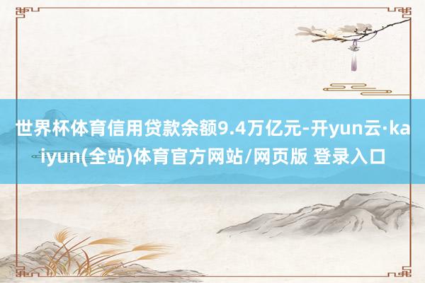 世界杯体育信用贷款余额9.4万亿元-开yun云·kaiyun(全站)体育官方网站/网页版 登录入口