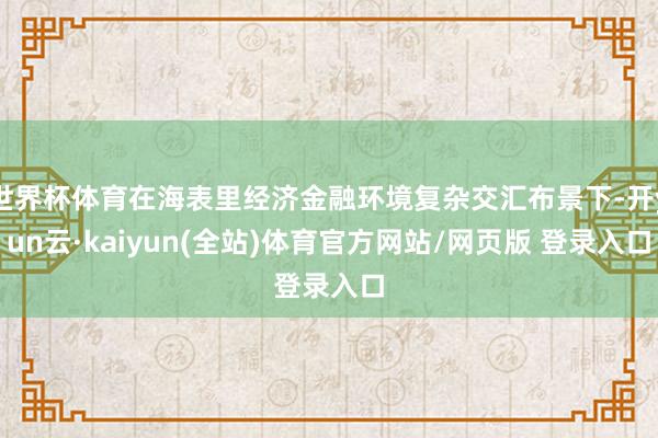 世界杯体育在海表里经济金融环境复杂交汇布景下-开yun云·kaiyun(全站)体育官方网站/网页版 登录入口