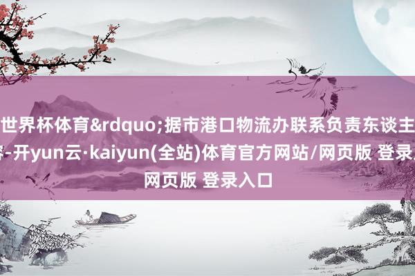 世界杯体育&rdquo;据市港口物流办联系负责东谈主先容-开yun云·kaiyun(全站)体育官方网站/网页版 登录入口