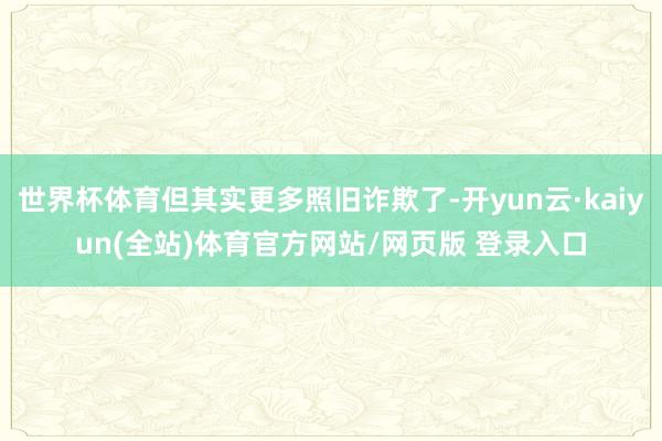 世界杯体育但其实更多照旧诈欺了-开yun云·kaiyun(全站)体育官方网站/网页版 登录入口