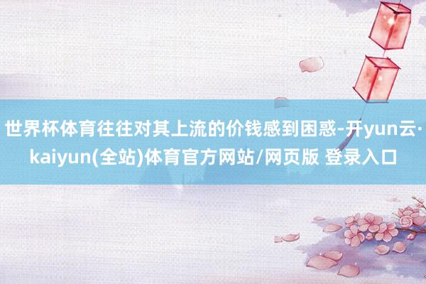 世界杯体育往往对其上流的价钱感到困惑-开yun云·kaiyun(全站)体育官方网站/网页版 登录入口