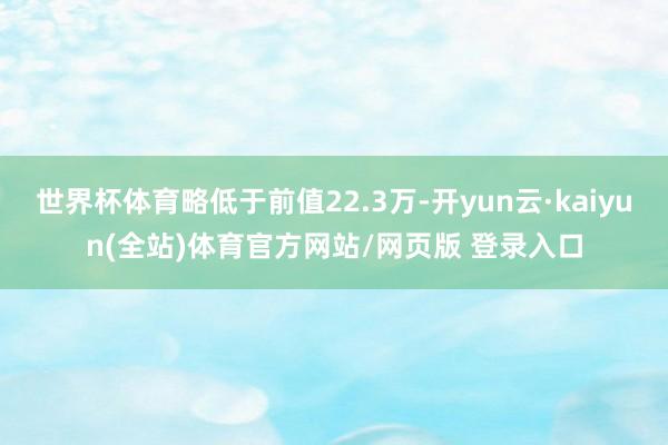 世界杯体育略低于前值22.3万-开yun云·kaiyun(全站)体育官方网站/网页版 登录入口
