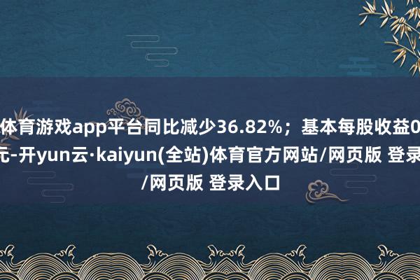 体育游戏app平台同比减少36.82%；基本每股收益0.12元-开yun云·kaiyun(全站)体育官方网站/网页版 登录入口