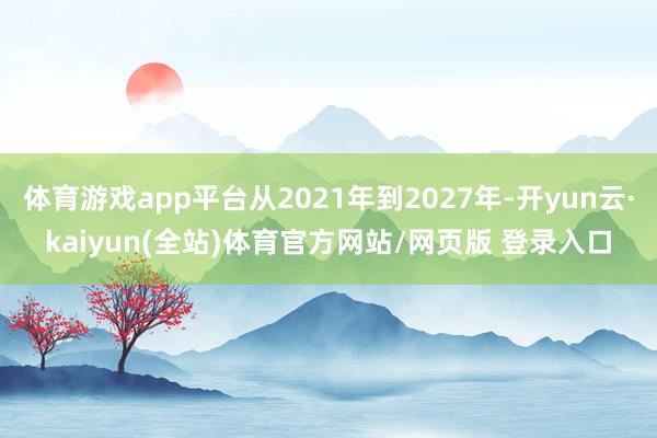 体育游戏app平台从2021年到2027年-开yun云·kaiyun(全站)体育官方网站/网页版 登录入口