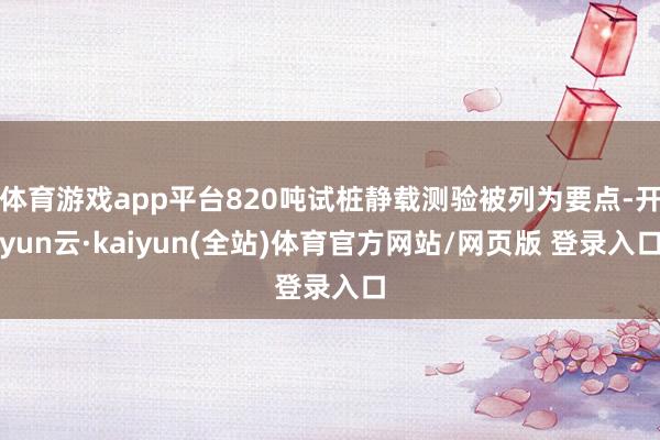 体育游戏app平台820吨试桩静载测验被列为要点-开yun云·kaiyun(全站)体育官方网站/网页版 登录入口