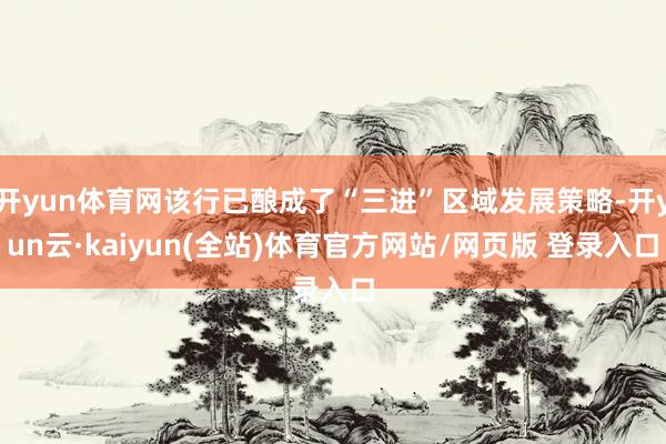 开yun体育网该行已酿成了“三进”区域发展策略-开yun云·kaiyun(全站)体育官方网站/网页版 登录入口