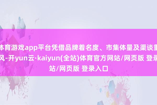 体育游戏app平台凭借品牌着名度、市集体量及渠谈重合上风-开yun云·kaiyun(全站)体育官方网站/网页版 登录入口