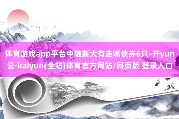 体育游戏app平台　　中融新大有走嘴债券6只-开yun云·kaiyun(全站)体育官方网站/网页版 登录入口