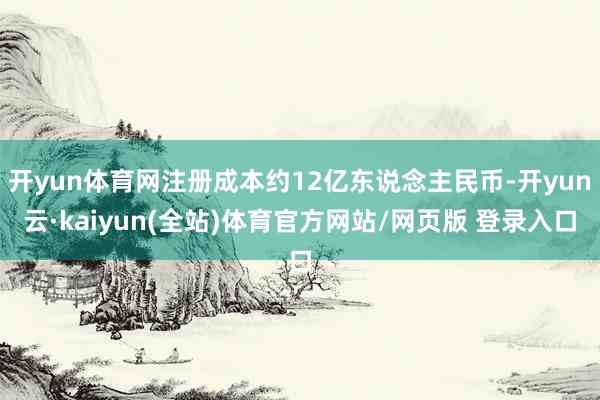 开yun体育网注册成本约12亿东说念主民币-开yun云·kaiyun(全站)体育官方网站/网页版 登录入口