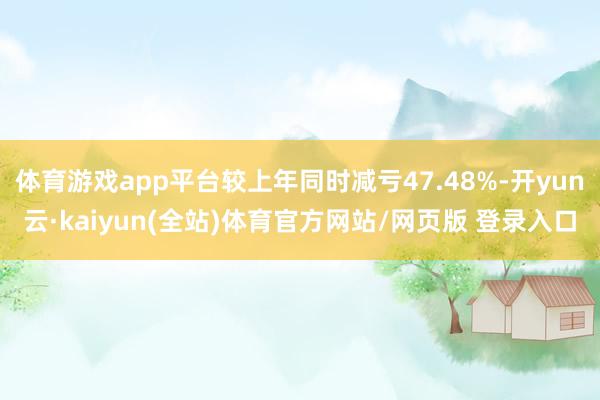 体育游戏app平台较上年同时减亏47.48%-开yun云·kaiyun(全站)体育官方网站/网页版 登录入口