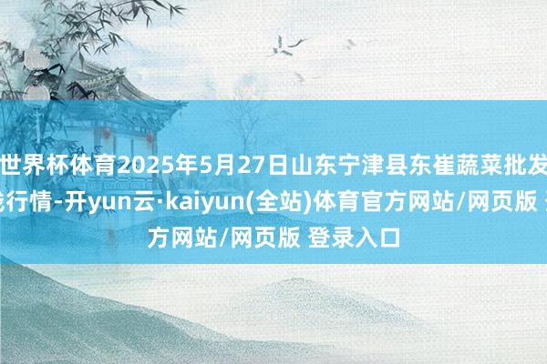 世界杯体育2025年5月27日山东宁津县东崔蔬菜批发商场价钱行情-开yun云·kaiyun(全站)体育官方网站/网页版 登录入口