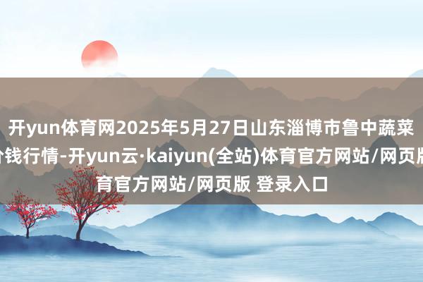 开yun体育网2025年5月27日山东淄博市鲁中蔬菜批发商场价钱行情-开yun云·kaiyun(全站)体育官方网站/网页版 登录入口